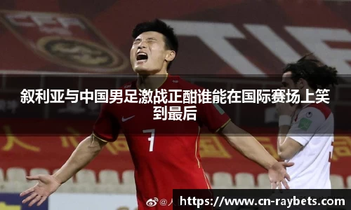 叙利亚与中国男足激战正酣谁能在国际赛场上笑到最后